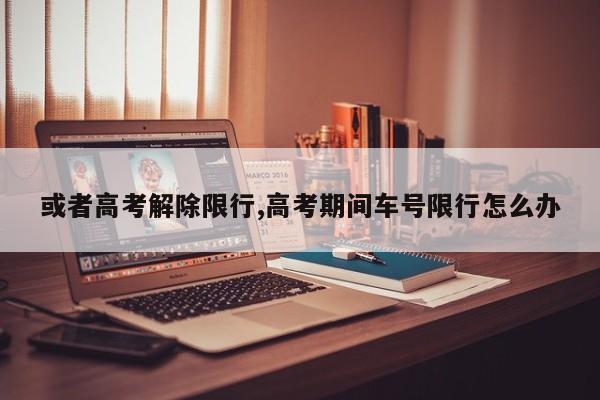 或者高考解除限行,高考期间车号限行怎么办