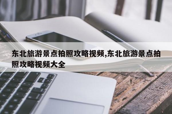东北旅游景点拍照攻略视频,东北旅游景点拍照攻略视频大全