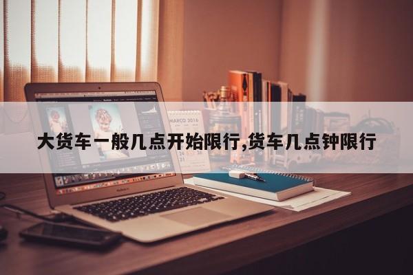 大货车一般几点开始限行,货车几点钟限行 第1张