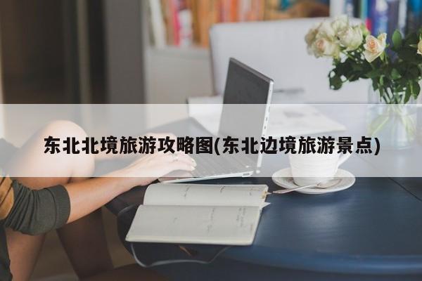 东北北境旅游攻略图(东北边境旅游景点) 第1张