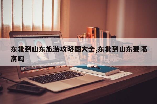 东北到山东旅游攻略图大全,东北到山东要隔离吗 第1张