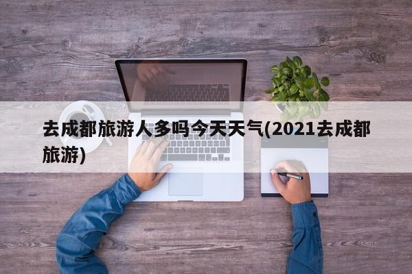 去成都旅游人多吗今天天气(2021去成都旅游) 第1张