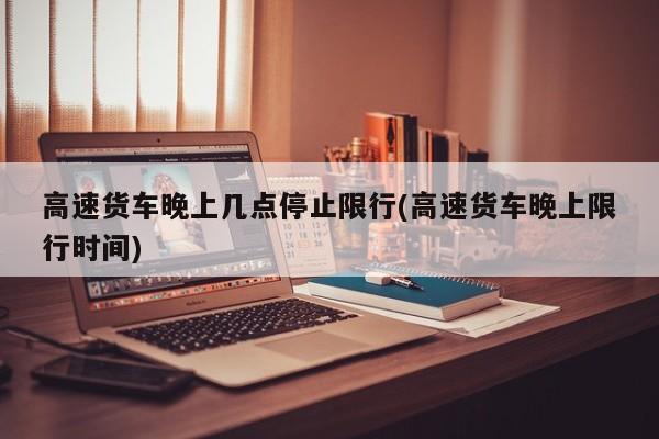 高速货车晚上几点停止限行(高速货车晚上限行时间) 第1张
