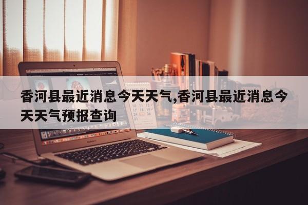 香河县最近消息今天天气,香河县最近消息今天天气预报查询