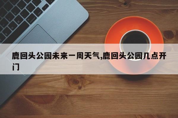 鹿回头公园未来一周天气,鹿回头公园几点开门 第1张
