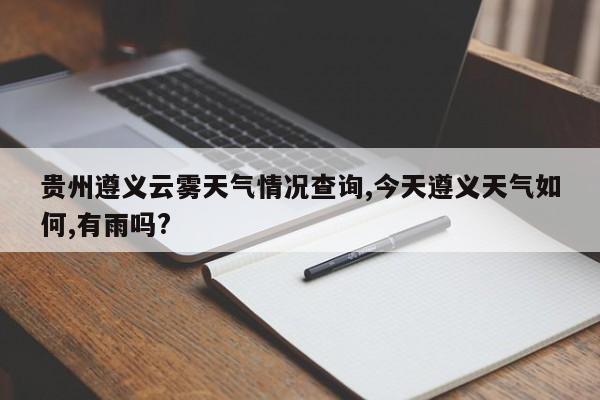 贵州遵义云雾天气情况查询,今天遵义天气如何,有雨吗? 第1张
