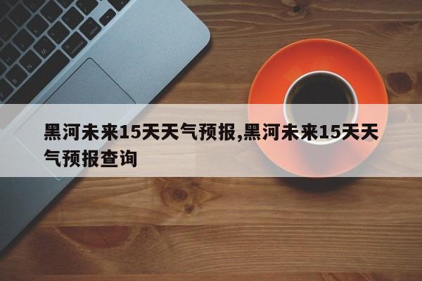 黑河未来15天天气预报,黑河未来15天天气预报查询 第1张