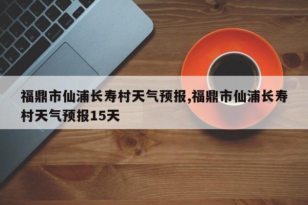 福鼎市仙浦长寿村天气预报,福鼎市仙浦长寿村天气预报15天 第1张