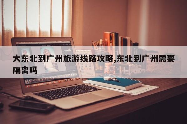 大东北到广州旅游线路攻略,东北到广州需要隔离吗