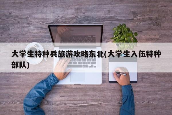 大学生特种兵旅游攻略东北(大学生入伍特种部队)