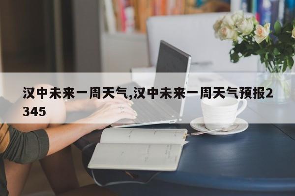 汉中未来一周天气,汉中未来一周天气预报2345
