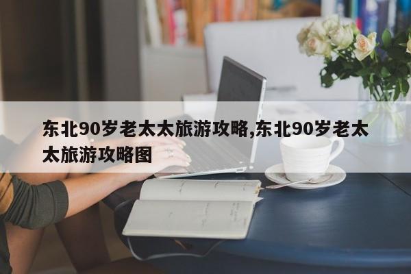 东北90岁老太太旅游攻略,东北90岁老太太旅游攻略图 第1张