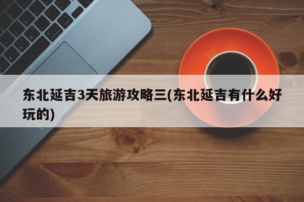 东北延吉3天旅游攻略三(东北延吉有什么好玩的)