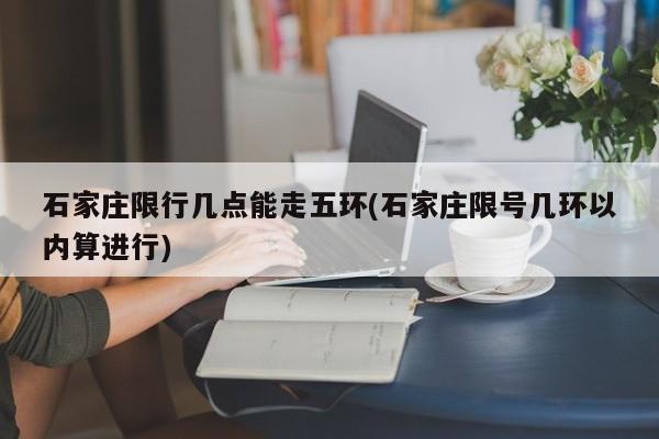 石家庄限行几点能走五环(石家庄限号几环以内算进行) 第1张