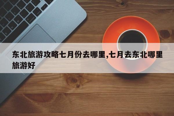 东北旅游攻略七月份去哪里,七月去东北哪里旅游好