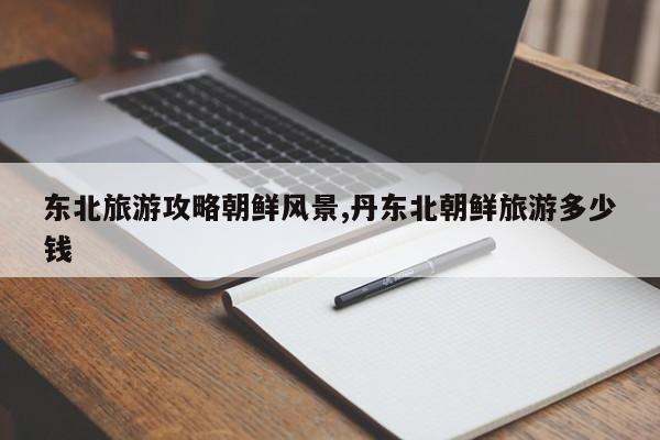 东北旅游攻略朝鲜风景,丹东北朝鲜旅游多少钱