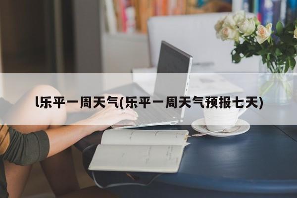 l乐平一周天气(乐平一周天气预报七天) 第1张