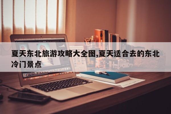 夏天东北旅游攻略大全图,夏天适合去的东北冷门景点