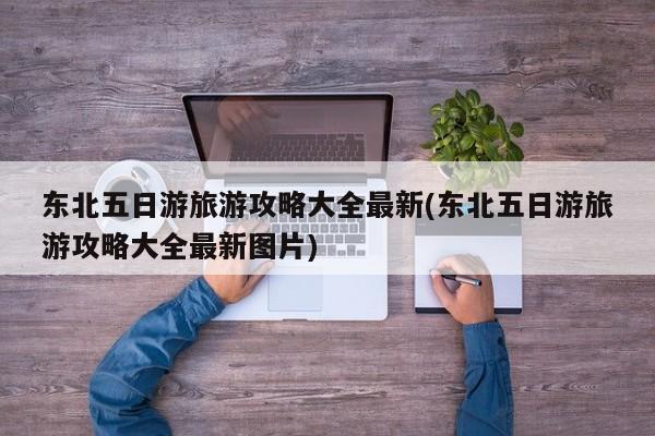 东北五日游旅游攻略大全最新(东北五日游旅游攻略大全最新图片) 第1张