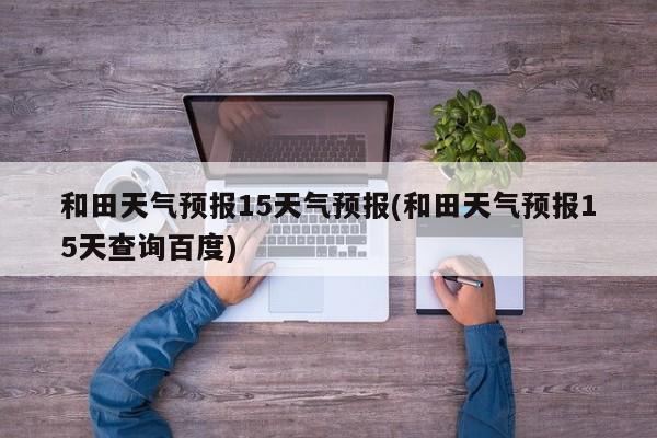 和田天气预报15天气预报(和田天气预报15天查询百度) 第1张