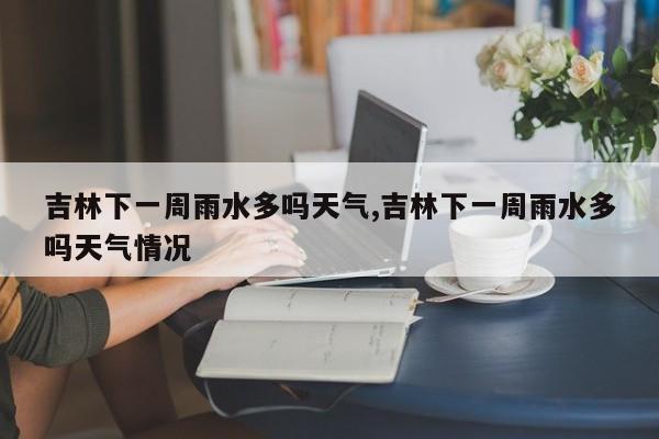 吉林下一周雨水多吗天气,吉林下一周雨水多吗天气情况