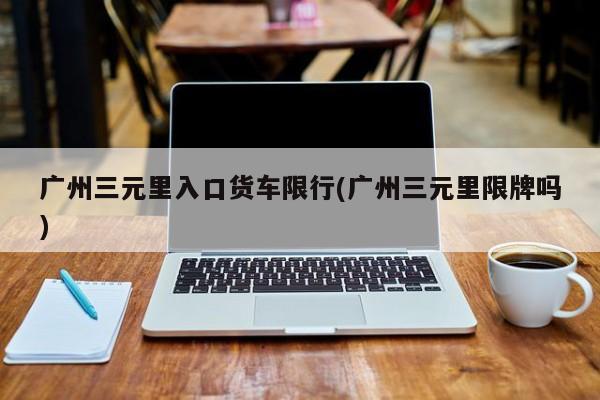 广州三元里入口货车限行(广州三元里限牌吗)