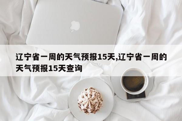 辽宁省一周的天气预报15天,辽宁省一周的天气预报15天查询