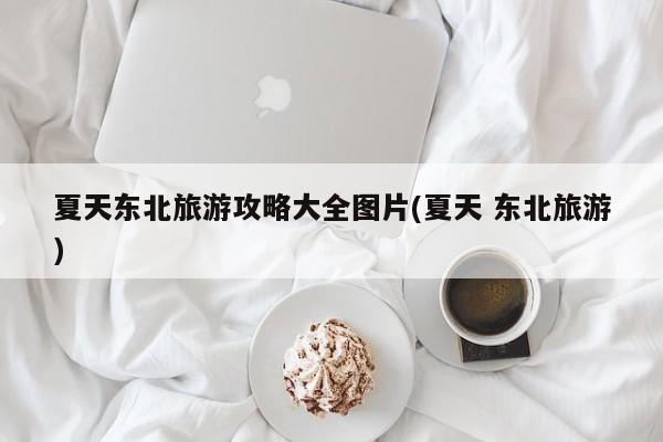 夏天东北旅游攻略大全图片(夏天 东北旅游)