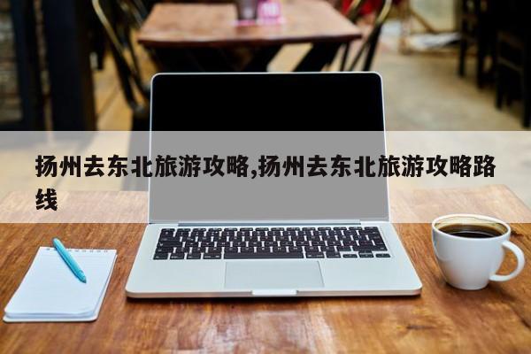 扬州去东北旅游攻略,扬州去东北旅游攻略路线