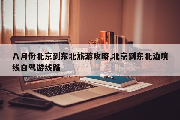 八月份北京到东北旅游攻略,北京到东北边境线自驾游线路