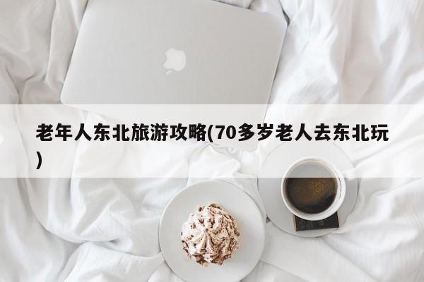 老年人东北旅游攻略(70多岁老人去东北玩)
