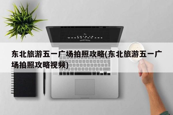 东北旅游五一广场拍照攻略(东北旅游五一广场拍照攻略视频)