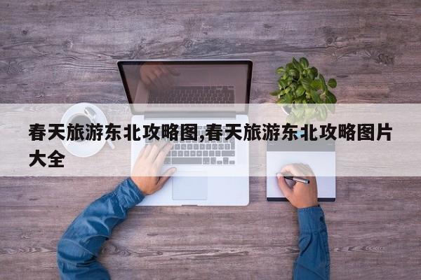 春天旅游东北攻略图,春天旅游东北攻略图片大全