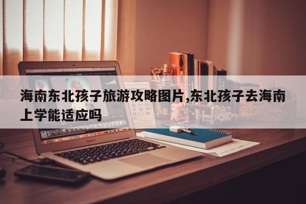 海南东北孩子旅游攻略图片,东北孩子去海南上学能适应吗