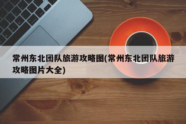 常州东北团队旅游攻略图(常州东北团队旅游攻略图片大全)