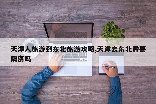 天津人旅游到东北旅游攻略,天津去东北需要隔离吗