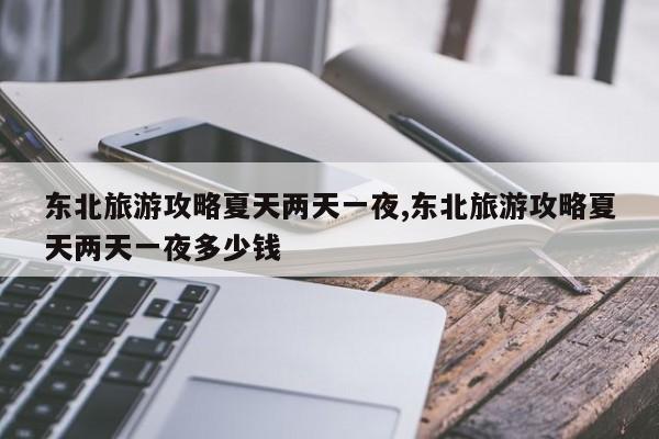 东北旅游攻略夏天两天一夜,东北旅游攻略夏天两天一夜多少钱