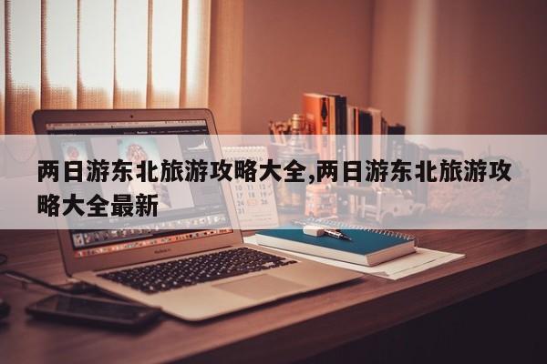 两日游东北旅游攻略大全,两日游东北旅游攻略大全最新