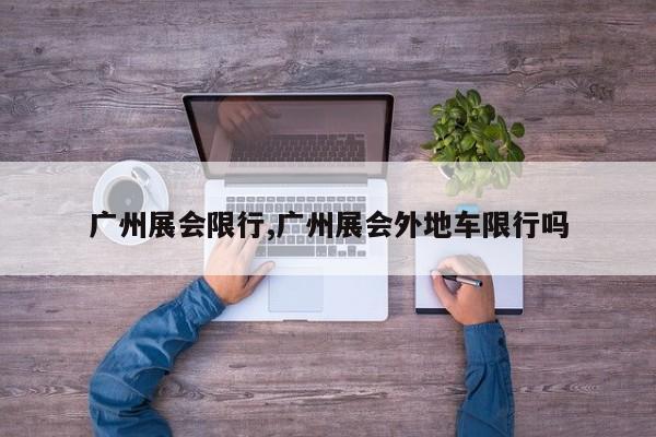 广州展会限行,广州展会外地车限行吗 第1张