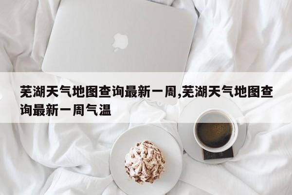 芜湖天气地图查询最新一周,芜湖天气地图查询最新一周气温 第1张