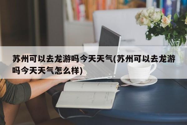 苏州可以去龙游吗今天天气(苏州可以去龙游吗今天天气怎么样) 第1张