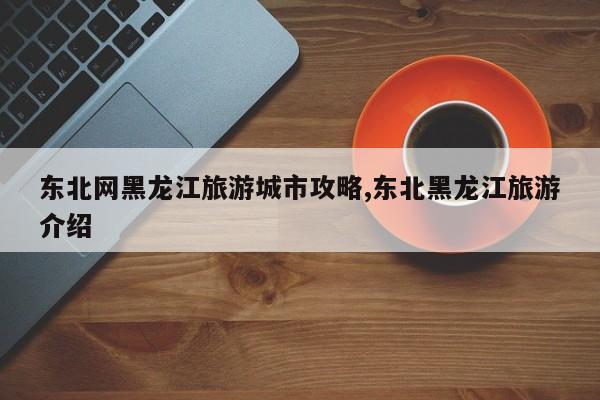 东北网黑龙江旅游城市攻略,东北黑龙江旅游介绍