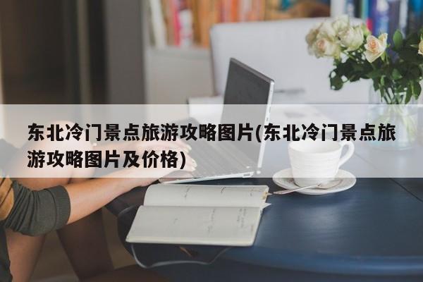东北冷门景点旅游攻略图片(东北冷门景点旅游攻略图片及价格)