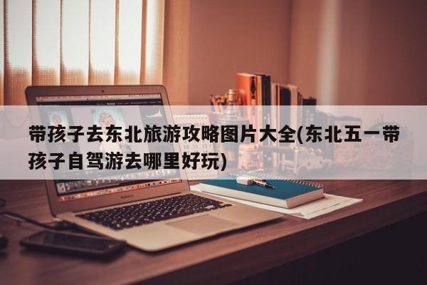 带孩子去东北旅游攻略图片大全(东北五一带孩子自驾游去哪里好玩)