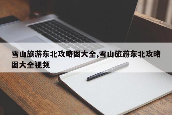 雪山旅游东北攻略图大全,雪山旅游东北攻略图大全视频