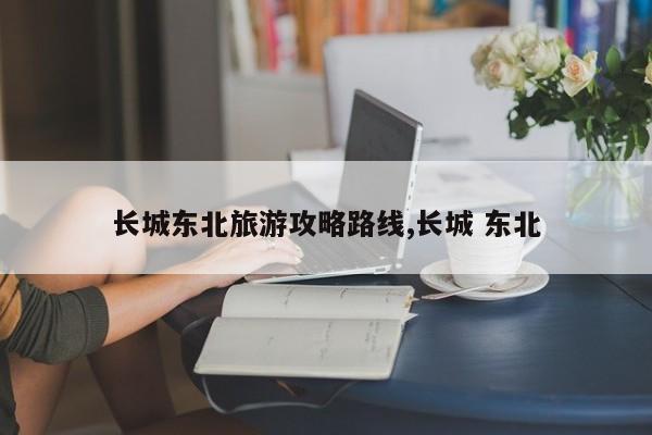长城东北旅游攻略路线,长城 东北