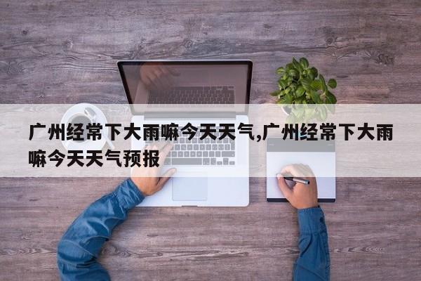 广州经常下大雨嘛今天天气,广州经常下大雨嘛今天天气预报