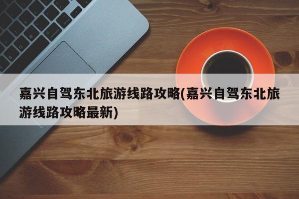 嘉兴自驾东北旅游线路攻略(嘉兴自驾东北旅游线路攻略最新)