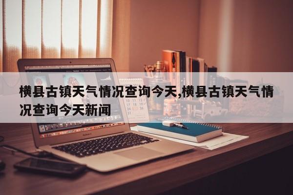 横县古镇天气情况查询今天,横县古镇天气情况查询今天新闻