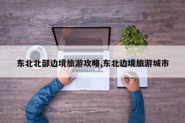 东北北部边境旅游攻略,东北边境旅游城市